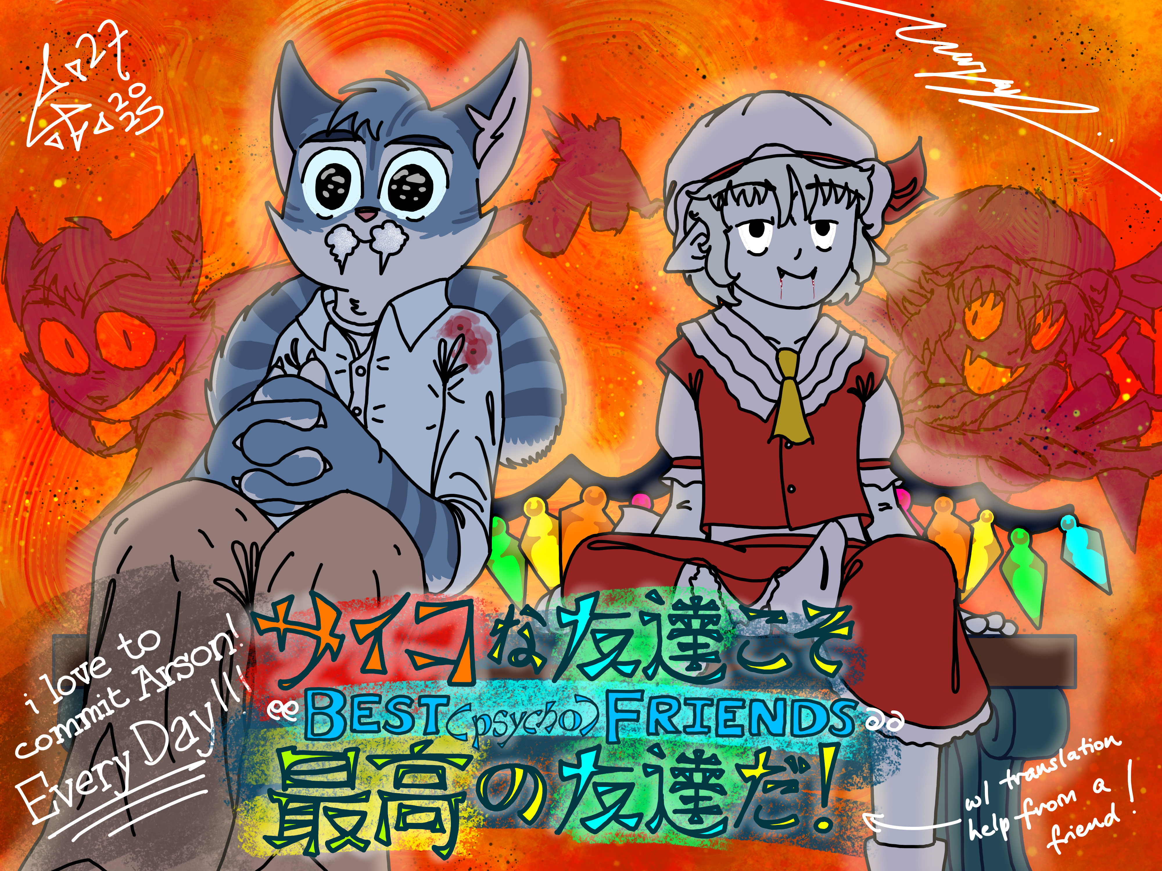 Rocky Rickaby from Lackadaisy and Flandre Scarlet from the Touhou Project are sitting on a bench together after having commited A Crime™. Specifically arson. A wall of flames presses against them from behind, and the shadows flickering across the surface of those flames (somehow, idk how i'm not a physicist) tell the story of how the fire came to be: Flandre helped Rocky light a molotov cocktail. Who's their victim? God knows. They're just really good at destroying stuff, I can say that much. Rocky's foaming at the mouth, and blood is leaking from the bite marks Flandre made on his left shoulder. Why?? God knows. Maybe it was for fun. Stop asking me questions about these crazies. I can tell you about the title, though, and this'll be our little secret: the Japanese secondary title is "サイコな友達こそ最高の友達だ", and it means "Psycho friends are the best kind of friends".